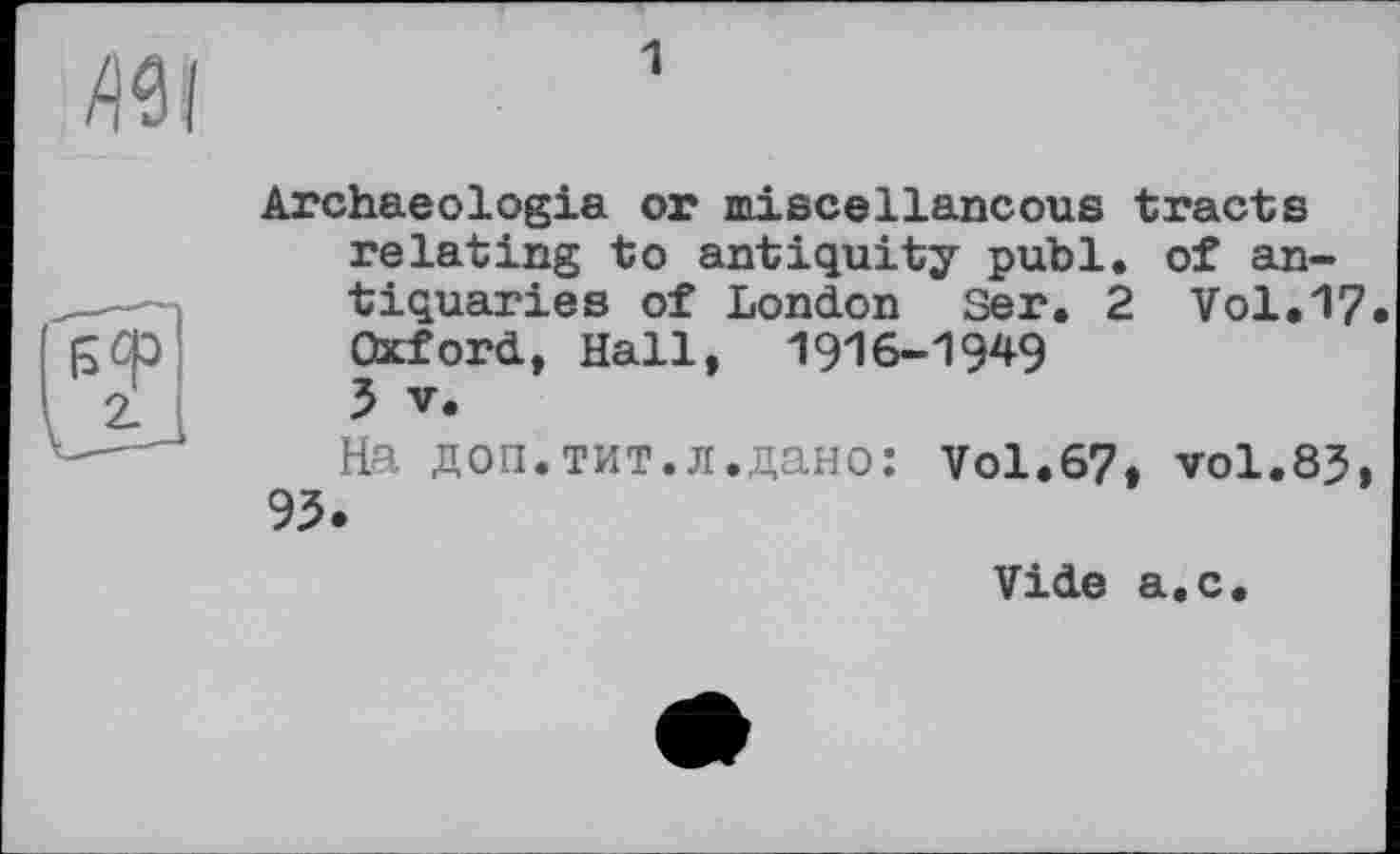 ﻿1
Archaeologia or miscellaneous tracts relating to antiquity publ. of antiquaries of London Ser. 2 Vol.17 Oxford, Hall, 1916-1949 5 V.
На доп.тит.л.дано: Vol.67» vol.83, 95.
Vide a.c.